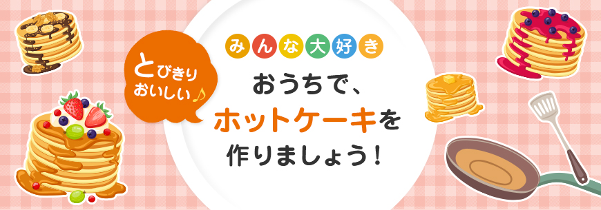 おうちで、とびきりおいしいホットケーキを作りましょう！