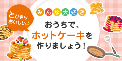 みんな大好き おうちで、とびきりおいしいホットケーキを作りましょう！