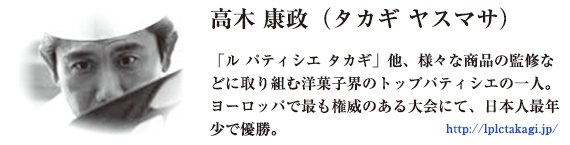 高木康政（タカギヤスマサ）「ル パティシエ タカギ」他、様々な商品の慣習などに取り組む洋菓子界のトップパティシエの一人。ヨーロッパで最も威厳のある大会にて、日本人最年少で優勝。