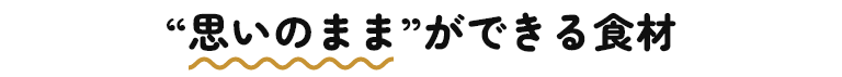 “思いのまま”ができる食材