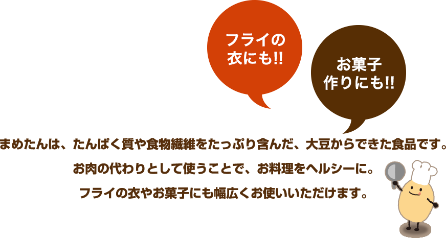 フライの衣にも!! お菓子作りにも!! まめたんは、たんぱく質や食物繊維をたっぷり含んだ、大豆からできた食品です。お肉の代わりとして使うことで、お料理をヘルシーに。フライの衣やお菓子にも幅広くお使いいただけます。